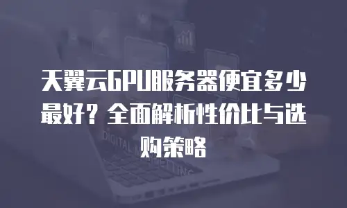 天翼云GPU服务器便宜多少最好？全面解析性价比与选购策略