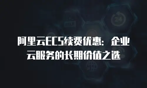 阿里云ECS续费优惠：企业云服务的长期价值之选