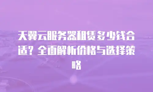 天翼云服务器租赁多少钱合适？全面解析价格与选择策略