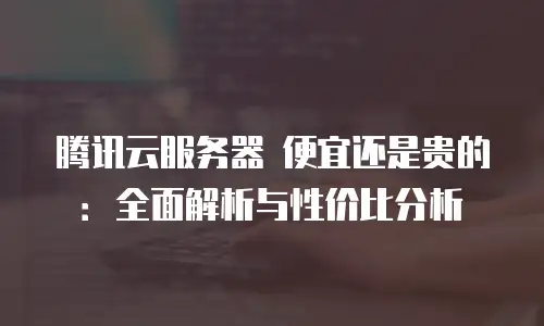 腾讯云服务器 便宜还是贵的：全面解析与性价比分析