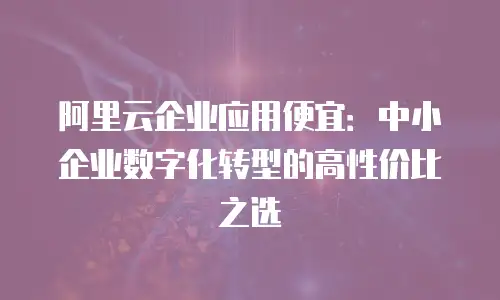 阿里云企业应用便宜：中小企业数字化转型的高性价比之选