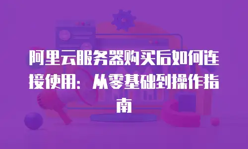 阿里云服务器购买后如何连接使用：从零基础到操作指南