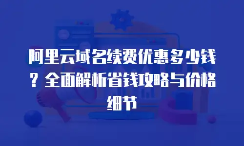 阿里云域名续费优惠多少钱？全面解析省钱攻略与价格细节