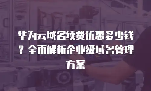 华为云域名续费优惠多少钱？全面解析企业级域名管理方案