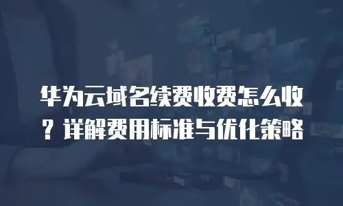 华为云域名续费收费怎么收？详解费用标准与优化策略