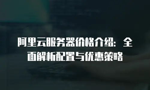 阿里云服务器价格介绍：全面解析配置与优惠策略