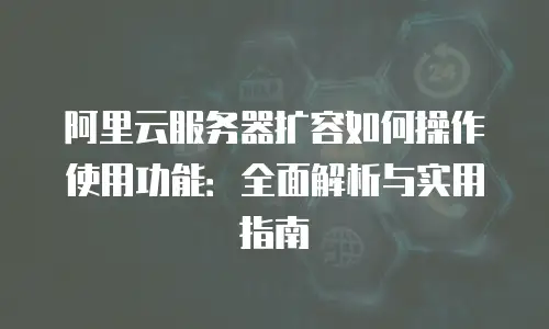 阿里云服务器扩容如何操作使用功能：全面解析与实用指南