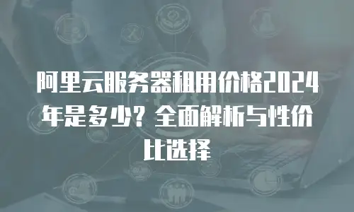 阿里云服务器租用价格2024年是多少？全面解析与性价比选择