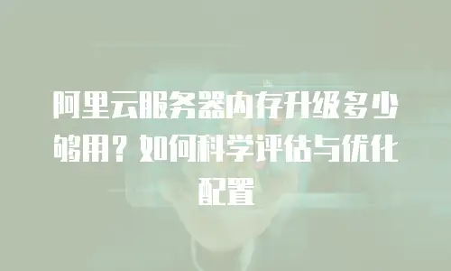阿里云服务器内存升级多少够用？如何科学评估与优化配置