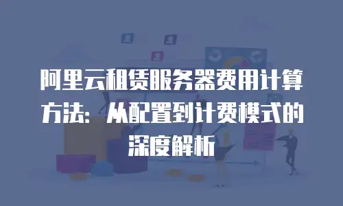 阿里云租赁服务器费用计算方法：从配置到计费模式的深度解析