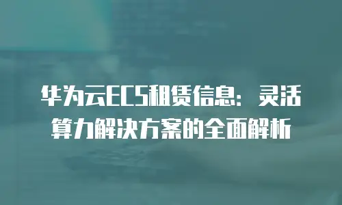 华为云ECS租赁信息：灵活算力解决方案的全面解析