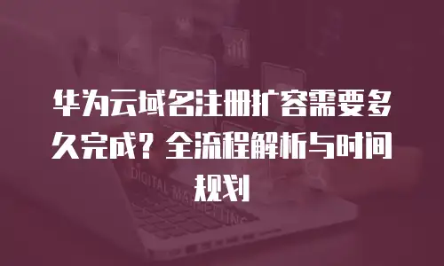 华为云域名注册扩容需要多久完成？全流程解析与时间规划