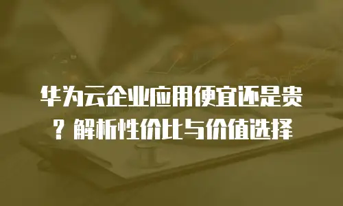 华为云企业应用便宜还是贵？解析性价比与价值选择
