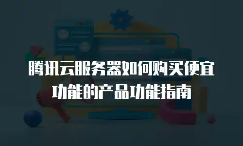 腾讯云服务器如何购买便宜功能的产品功能指南