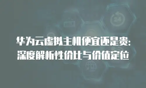 华为云虚拟主机便宜还是贵：深度解析性价比与价值定位