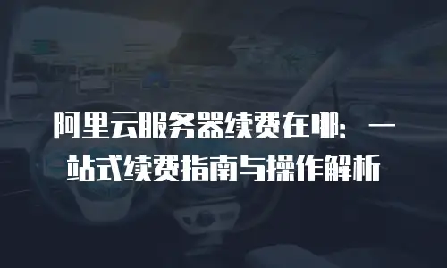 阿里云服务器续费在哪：一站式续费指南与操作解析