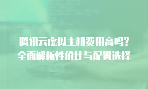 腾讯云虚拟主机费用高吗？全面解析性价比与配置选择