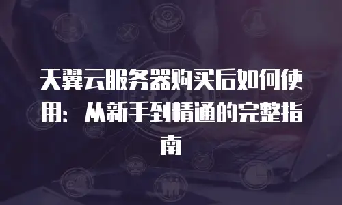 天翼云服务器购买后如何使用：从新手到精通的完整指南