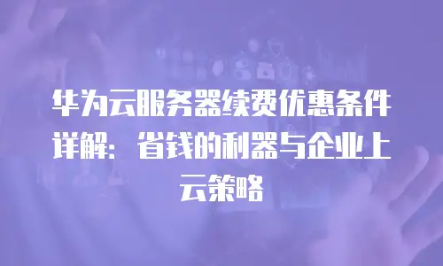 华为云服务器续费优惠条件详解：省钱的利器与企业上云策略