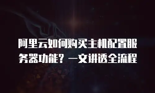 阿里云如何购买主机配置服务器功能？一文讲透全流程