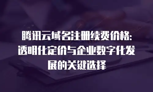 腾讯云域名注册续费价格：透明化定价与企业数字化发展的关键选择
