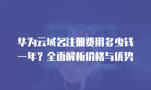 华为云域名注册费用多少钱一年？全面解析价格与优势