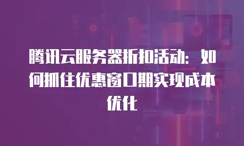 腾讯云服务器折扣活动：如何抓住优惠窗口期实现成本优化