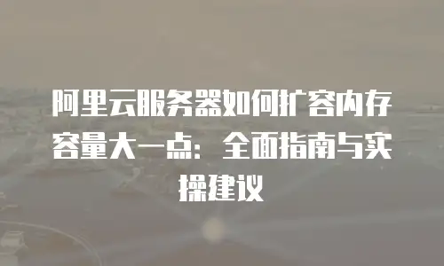 阿里云服务器如何扩容内存容量大一点：全面指南与实操建议
