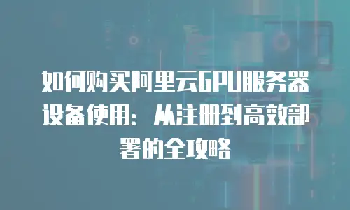 如何购买阿里云GPU服务器设备使用：从注册到高效部署的全攻略