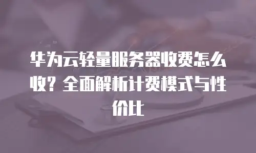 华为云轻量服务器收费怎么收？全面解析计费模式与性价比