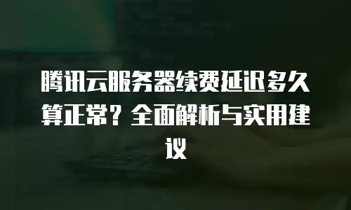 腾讯云服务器续费延迟多久算正常？全面解析与实用建议