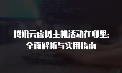 腾讯云虚拟主机活动在哪里：全面解析与实用指南
