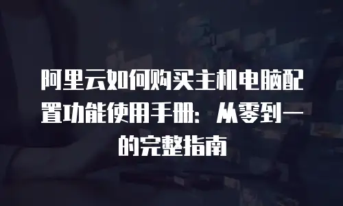 阿里云如何购买主机电脑配置功能使用手册：从零到一的完整指南