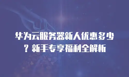 华为云服务器新人优惠多少？新手专享福利全解析