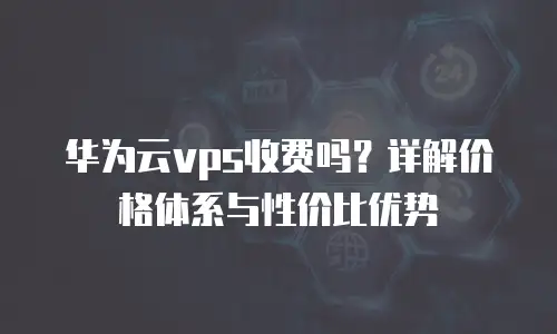 华为云vps收费吗？详解价格体系与性价比优势