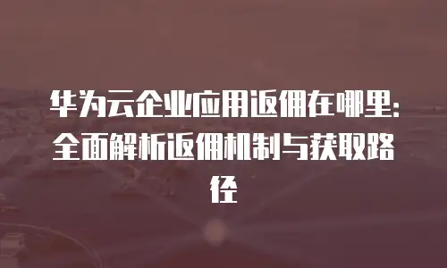 华为云企业应用返佣在哪里：全面解析返佣机制与获取路径