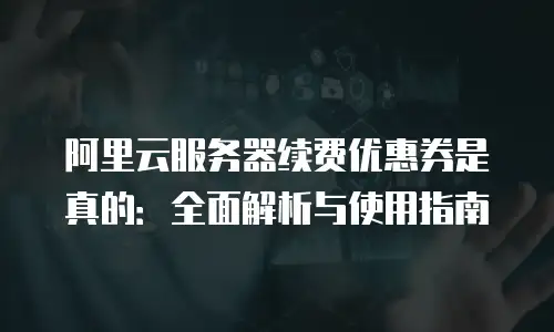 阿里云服务器续费优惠券是真的：全面解析与使用指南