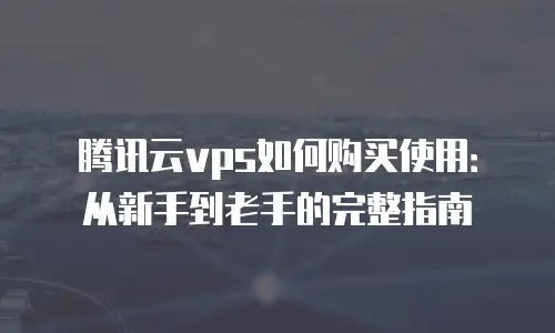 腾讯云vps如何购买使用：从新手到老手的完整指南