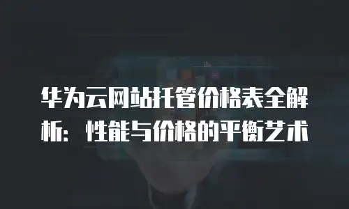 华为云网站托管价格表全解析：性能与价格的平衡艺术