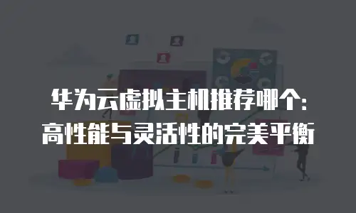 华为云虚拟主机推荐哪个：高性能与灵活性的完美平衡