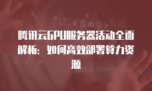 腾讯云GPU服务器活动全面解析：如何高效部署算力资源