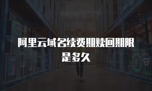 阿里云域名续费期赎回期限是多久