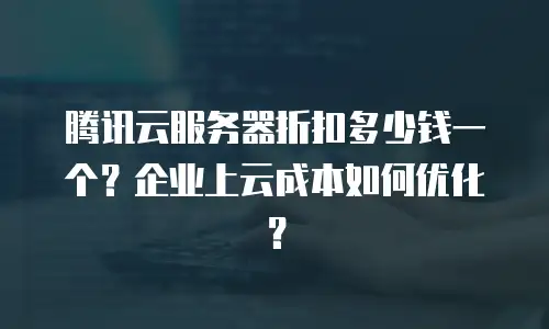 腾讯云服务器折扣多少钱一个？企业上云成本如何优化？