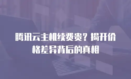 腾讯云主机续费贵？揭开价格差异背后的真相
