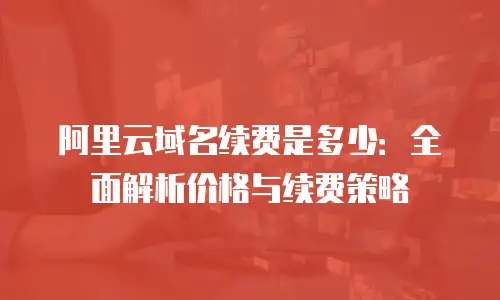 阿里云域名续费是多少：全面解析价格与续费策略