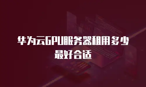 华为云GPU服务器租用多少最好合适