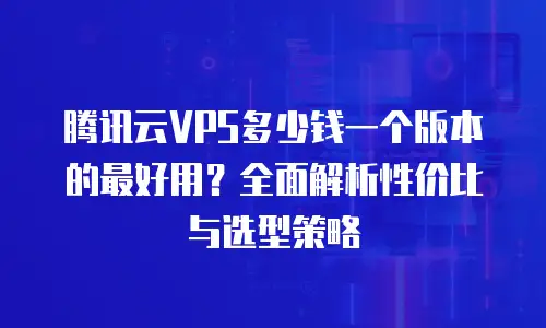 腾讯云VPS多少钱一个版本的最好用？全面解析性价比与选型策略
