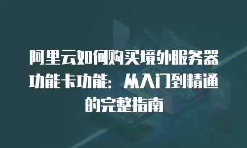 阿里云如何购买境外服务器功能卡功能：从入门到精通的完整指南