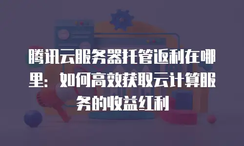腾讯云服务器托管返利在哪里：如何高效获取云计算服务的收益红利