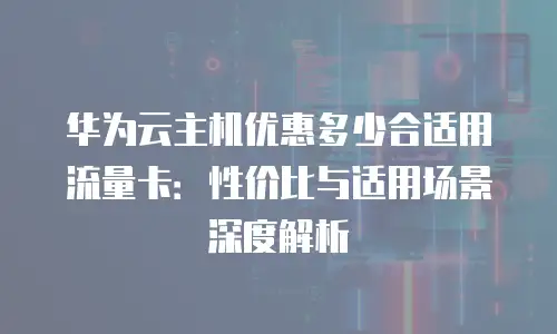 华为云主机优惠多少合适用流量卡：性价比与适用场景深度解析